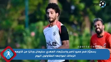 رسميًا| ضم عمرو ناصر واستبعاد المهدى سليمان وبانزا من قائمة الزمالك لمواجهة المقاولون اليوم